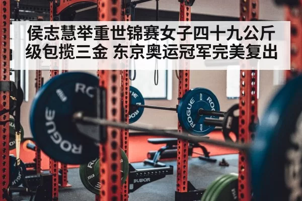 侯志慧举重世锦赛女子四十九公斤级包揽三金 东京奥运冠军完美复出