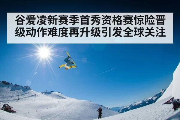 谷爱凌新赛季首秀资格赛惊险晋级动作难度再升级引发全球关注