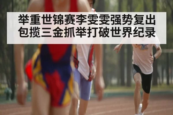 举重世锦赛李雯雯强势复出包揽三金抓举打破世界纪录