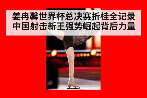 姜冉馨世界杯总决赛折桂全记录中国射击新王强势崛起背后力量